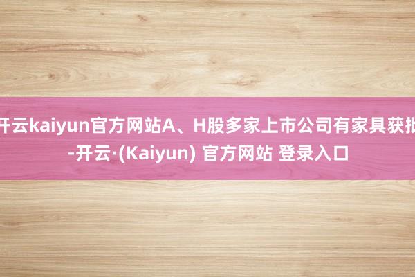 开云kaiyun官方网站A、H股多家上市公司有家具获批-开云·(Kaiyun) 官方网站 登录入口