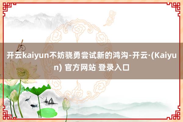 开云kaiyun不妨骁勇尝试新的鸿沟-开云·(Kaiyun) 官方网站 登录入口
