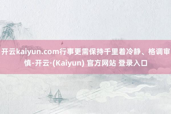 开云kaiyun.com行事更需保持千里着冷静、格调审慎-开云·(Kaiyun) 官方网站 登录入口