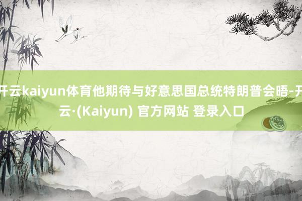 开云kaiyun体育他期待与好意思国总统特朗普会晤-开云·(Kaiyun) 官方网站 登录入口