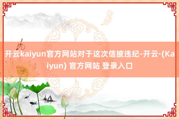 开云kaiyun官方网站  对于这次信披违纪-开云·(Kaiyun) 官方网站 登录入口