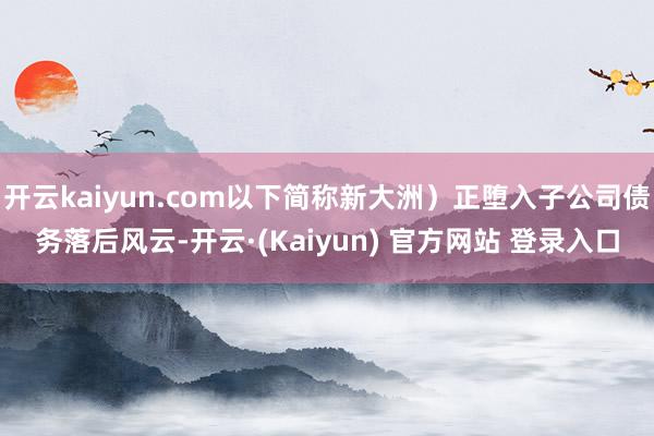 开云kaiyun.com以下简称新大洲)正堕入子公司债务落后风云-开云·(Kaiyun) 官方网站 登录入口
