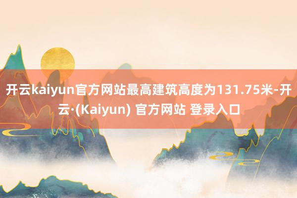 开云kaiyun官方网站最高建筑高度为131.75米-开云·(Kaiyun) 官方网站 登录入口