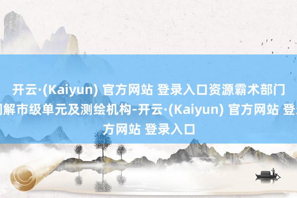 开云·(Kaiyun) 官方网站 登录入口资源霸术部门积极调解市级单元及测绘机构-开云·(Kaiyun) 官方网站 登录入口