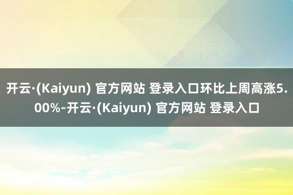 开云·(Kaiyun) 官方网站 登录入口环比上周高涨5.00%-开云·(Kaiyun) 官方网站 登录入口