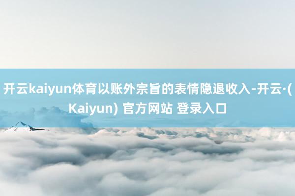 开云kaiyun体育以账外宗旨的表情隐退收入-开云·(Kaiyun) 官方网站 登录入口