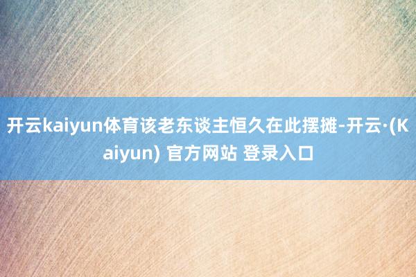 开云kaiyun体育该老东谈主恒久在此摆摊-开云·(Kaiyun) 官方网站 登录入口