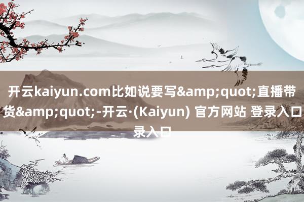 开云kaiyun.com比如说要写"直播带货"-开云·(Kaiyun) 官方网站 登录入口