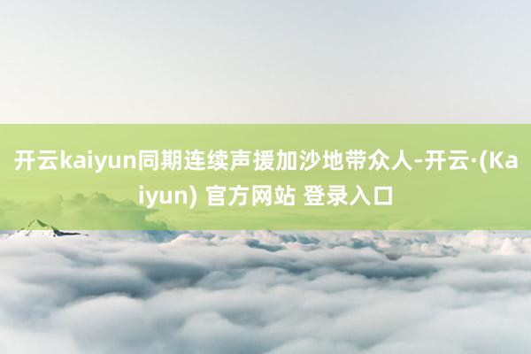 开云kaiyun同期连续声援加沙地带众人-开云·(Kaiyun) 官方网站 登录入口