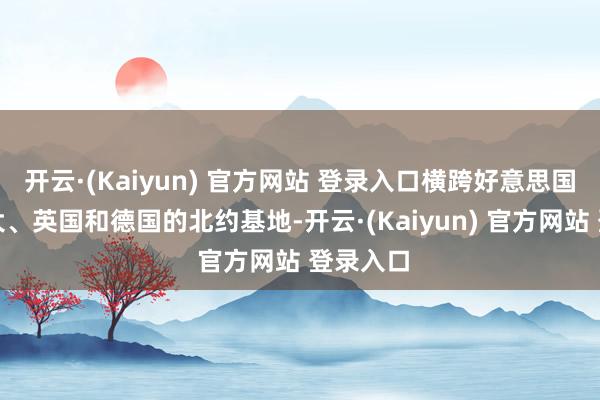 开云·(Kaiyun) 官方网站 登录入口横跨好意思国、加拿大、英国和德国的北约基地-开云·(Kaiyun) 官方网站 登录入口