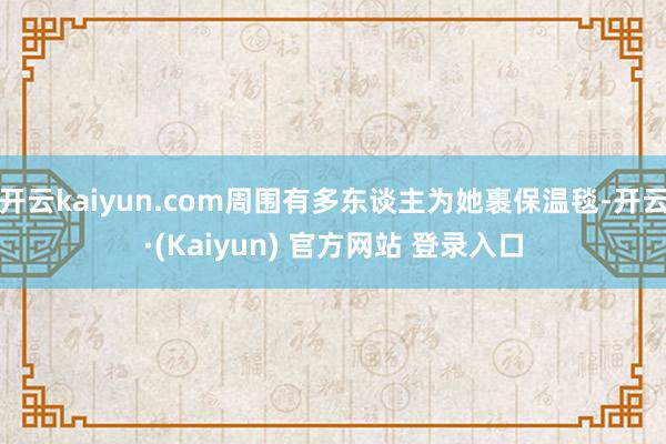 开云kaiyun.com周围有多东谈主为她裹保温毯-开云·(Kaiyun) 官方网站 登录入口