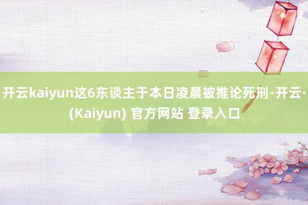 开云kaiyun这6东谈主于本日凌晨被推论死刑-开云·(Kaiyun) 官方网站 登录入口
