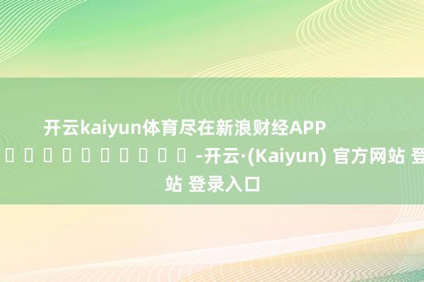 开云kaiyun体育尽在新浪财经APP -开云·(Kaiyun) 官方网站 登录入口