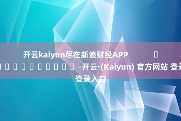 开云kaiyun尽在新浪财经APP -开云·(Kaiyun) 官方网站 登录入口