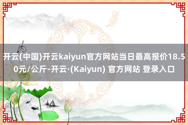 开云(中国)开云kaiyun官方网站当日最高报价18.50元/公斤-开云·(Kaiyun) 官方网站 登录入口