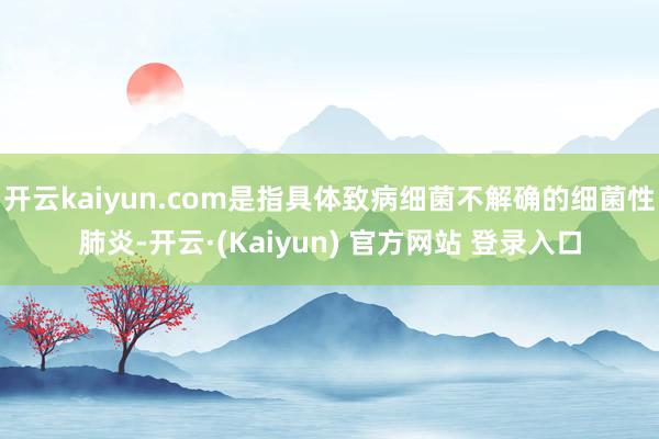 开云kaiyun.com是指具体致病细菌不解确的细菌性肺炎-开云·(Kaiyun) 官方网站 登录入口