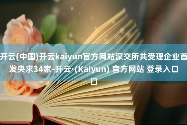 开云(中国)开云kaiyun官方网站深交所共受理企业首发央求34家-开云·(Kaiyun) 官方网站 登录入口