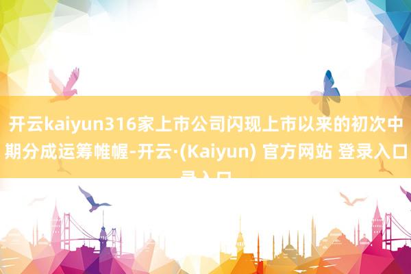 开云kaiyun316家上市公司闪现上市以来的初次中期分成运筹帷幄-开云·(Kaiyun) 官方网站 登录入口