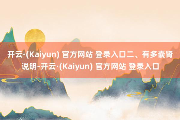 开云·(Kaiyun) 官方网站 登录入口 二、有多囊肾说明-开云·(Kaiyun) 官方网站 登录入口
