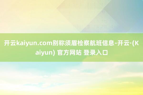 开云kaiyun.com别称须眉检察航班信息-开云·(Kaiyun) 官方网站 登录入口