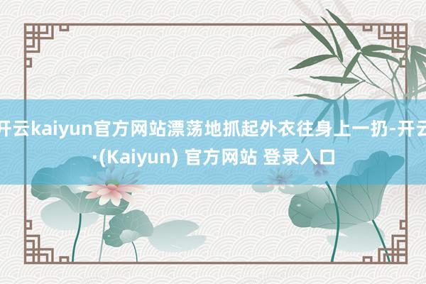 开云kaiyun官方网站漂荡地抓起外衣往身上一扔-开云·(Kaiyun) 官方网站 登录入口
