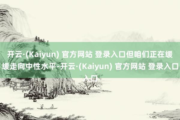 开云·(Kaiyun) 官方网站 登录入口但咱们正在缓缓走向中性水平-开云·(Kaiyun) 官方网站 登录入口