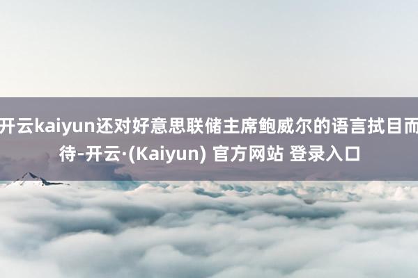 开云kaiyun还对好意思联储主席鲍威尔的语言拭目而待-开云·(Kaiyun) 官方网站 登录入口