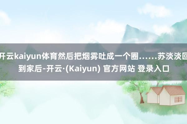 开云kaiyun体育然后把烟雾吐成一个圈……苏淡淡回到家后-开云·(Kaiyun) 官方网站 登录入口