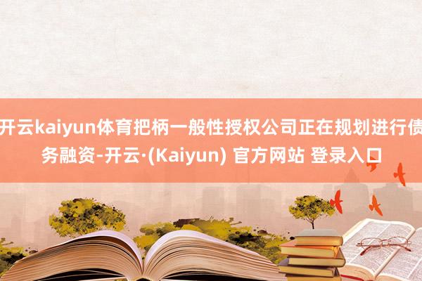 开云kaiyun体育把柄一般性授权公司正在规划进行债务融资-开云·(Kaiyun) 官方网站 登录入口