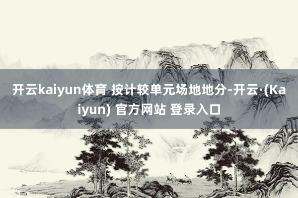 开云kaiyun体育 按计较单元场地地分-开云·(Kaiyun) 官方网站 登录入口