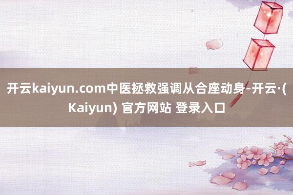 开云kaiyun.com中医拯救强调从合座动身-开云·(Kaiyun) 官方网站 登录入口