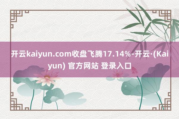 开云kaiyun.com收盘飞腾17.14%-开云·(Kaiyun) 官方网站 登录入口