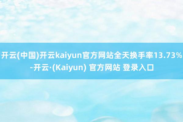 开云(中国)开云kaiyun官方网站全天换手率13.73%-开云·(Kaiyun) 官方网站 登录入口