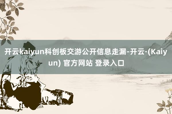 开云kaiyun科创板交游公开信息走漏-开云·(Kaiyun) 官方网站 登录入口