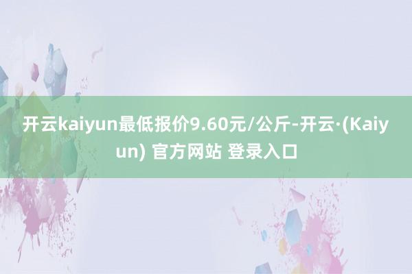 开云kaiyun最低报价9.60元/公斤-开云·(Kaiyun) 官方网站 登录入口