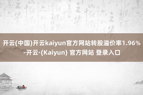 开云(中国)开云kaiyun官方网站转股溢价率1.96%-开云·(Kaiyun) 官方网站 登录入口