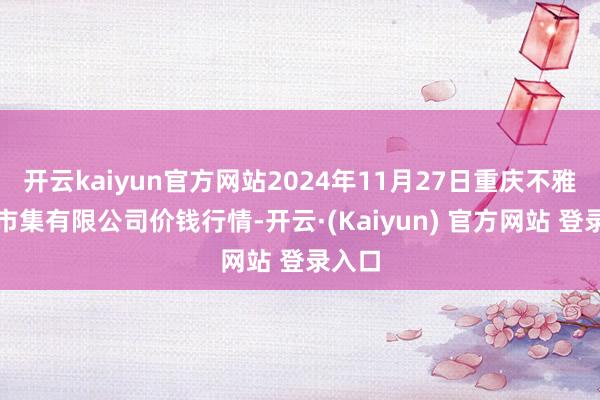 开云kaiyun官方网站2024年11月27日重庆不雅音桥市集有限公司价钱行情-开云·(Kaiyun) 官方网站 登录入口