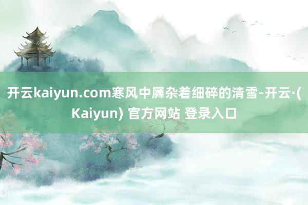 开云kaiyun.com寒风中羼杂着细碎的清雪-开云·(Kaiyun) 官方网站 登录入口