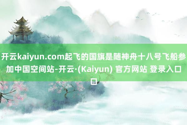 开云kaiyun.com起飞的国旗是随神舟十八号飞船参加中国空间站-开云·(Kaiyun) 官方网站 登录入口