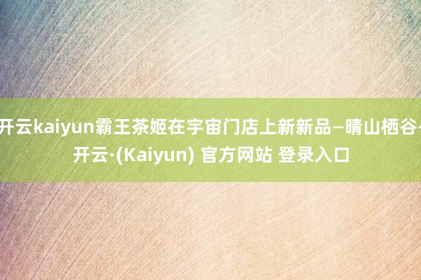 开云kaiyun霸王茶姬在宇宙门店上新新品—晴山栖谷-开云·(Kaiyun) 官方网站 登录入口