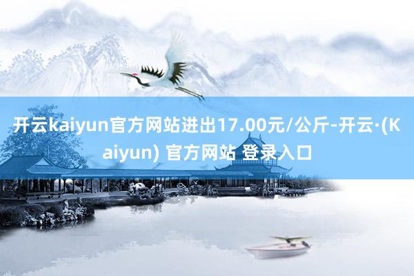 开云kaiyun官方网站进出17.00元/公斤-开云·(Kaiyun) 官方网站 登录入口