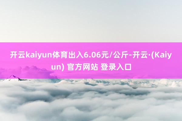 开云kaiyun体育出入6.06元/公斤-开云·(Kaiyun) 官方网站 登录入口