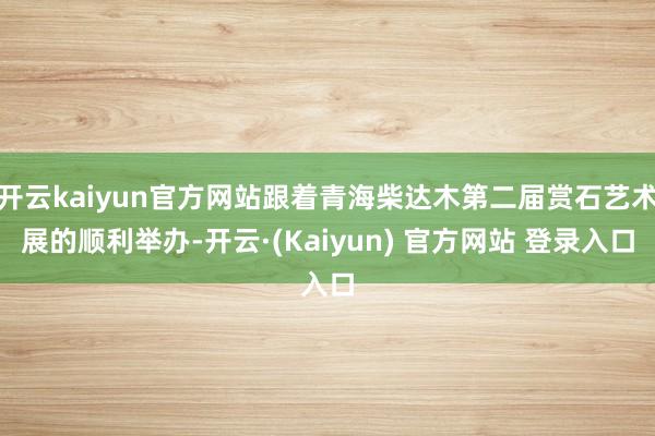 开云kaiyun官方网站跟着青海柴达木第二届赏石艺术展的顺利举办-开云·(Kaiyun) 官方网站 登录入口