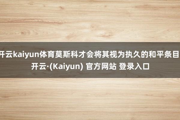 开云kaiyun体育莫斯科才会将其视为执久的和平条目-开云·(Kaiyun) 官方网站 登录入口