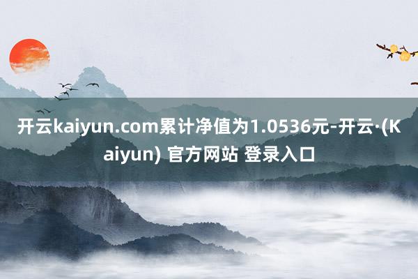 开云kaiyun.com累计净值为1.0536元-开云·(Kaiyun) 官方网站 登录入口
