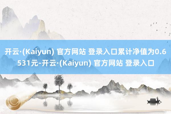 开云·(Kaiyun) 官方网站 登录入口累计净值为0.6531元-开云·(Kaiyun) 官方网站 登录入口