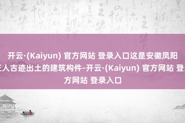 开云·(Kaiyun) 官方网站 登录入口这是安徽凤阳明中王人古迹出土的建筑构件-开云·(Kaiyun) 官方网站 登录入口