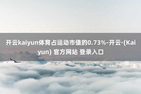 开云kaiyun体育占运动市值的0.73%-开云·(Kaiyun) 官方网站 登录入口