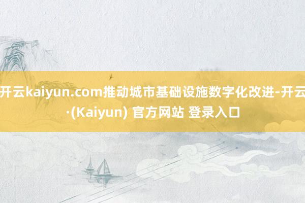 开云kaiyun.com推动城市基础设施数字化改进-开云·(Kaiyun) 官方网站 登录入口
