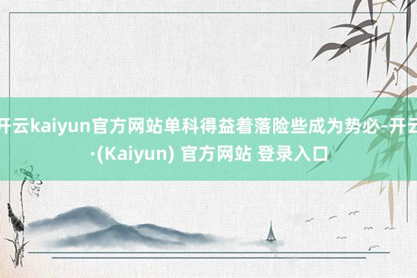 开云kaiyun官方网站单科得益着落险些成为势必-开云·(Kaiyun) 官方网站 登录入口